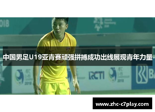 中国男足U19亚青赛顽强拼搏成功出线展现青年力量